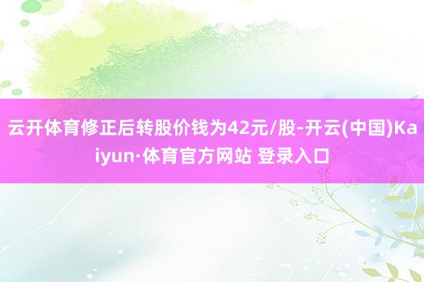 云開體育修正后轉股價錢為42元/股-開云(中國)Kaiyun·體育官方網站 登錄入口