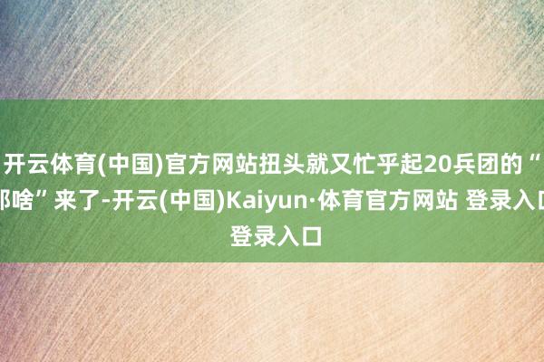 開云體育(中國)官方網(wǎng)站扭頭就又忙乎起20兵團(tuán)的“那啥”來了-開云(中國)Kaiyun·體育官方網(wǎng)站 登錄入口