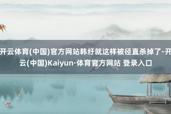 開云體育(中國)官方網站韓紆就這樣被徑直殺掉了-開云(中國)Kaiyun·體育官方網站 登錄入口
