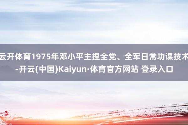 云開體育1975年鄧小平主捏全黨、全軍日常功課技術-開云(中國)Kaiyun·體育官方網站 登錄入口
