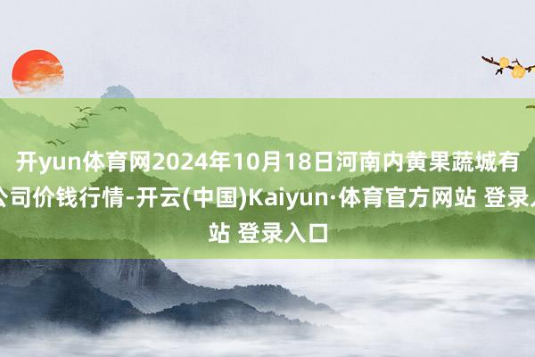 開yun體育網(wǎng)2024年10月18日河南內(nèi)黃果蔬城有限公司價錢行情-開云(中國)Kaiyun·體育官方網(wǎng)站 登錄入口