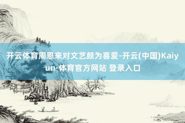 開(kāi)云體育周恩來(lái)對(duì)文藝頗為喜愛(ài)-開(kāi)云(中國(guó))Kaiyun·體育官方網(wǎng)站 登錄入口