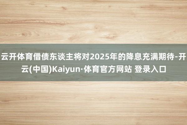 云開體育借債東談主將對2025年的降息充滿期待-開云(中國)Kaiyun·體育官方網(wǎng)站 登錄入口