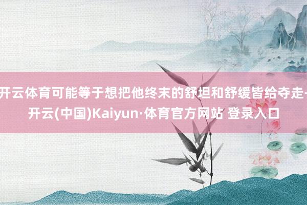 開云體育可能等于想把他終末的舒坦和舒緩皆給奪走-開云(中國)Kaiyun·體育官方網站 登錄入口