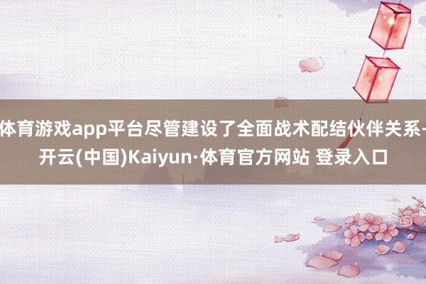 體育游戲app平臺盡管建設了全面戰術配結伙伴關系-開云(中國)Kaiyun·體育官方網站 登錄入口