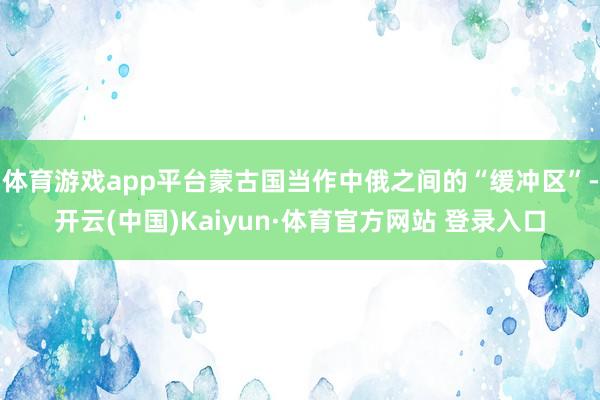 體育游戲app平臺蒙古國當作中俄之間的“緩沖區”-開云(中國)Kaiyun·體育官方網站 登錄入口