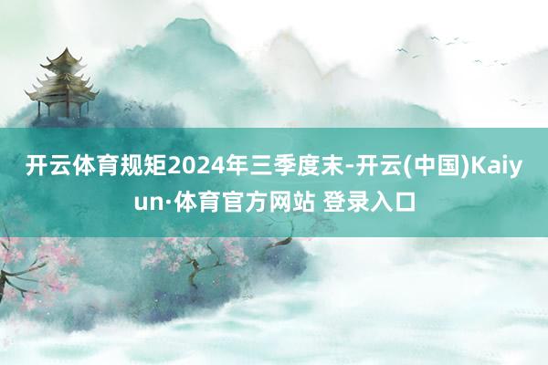 開云體育規矩2024年三季度末-開云(中國)Kaiyun·體育官方網站 登錄入口