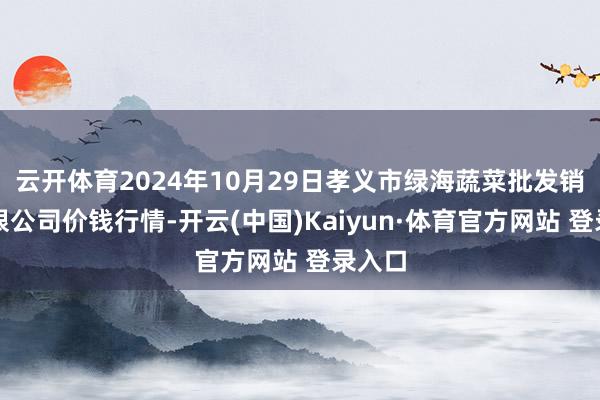 云開體育2024年10月29日孝義市綠海蔬菜批發銷售有限公司價錢行情-開云(中國)Kaiyun·體育官方網站 登錄入口
