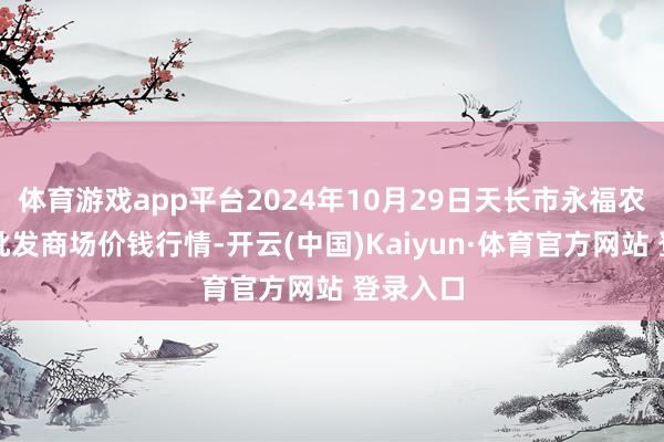 體育游戲app平臺2024年10月29日天長市永福農副居品批發商場價錢行情-開云(中國)Kaiyun·體育官方網站 登錄入口