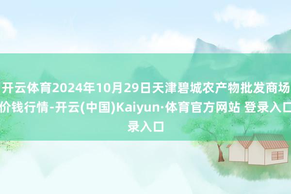 開云體育2024年10月29日天津碧城農(nóng)產(chǎn)物批發(fā)商場(chǎng)價(jià)錢行情-開云(中國(guó))Kaiyun·體育官方網(wǎng)站 登錄入口