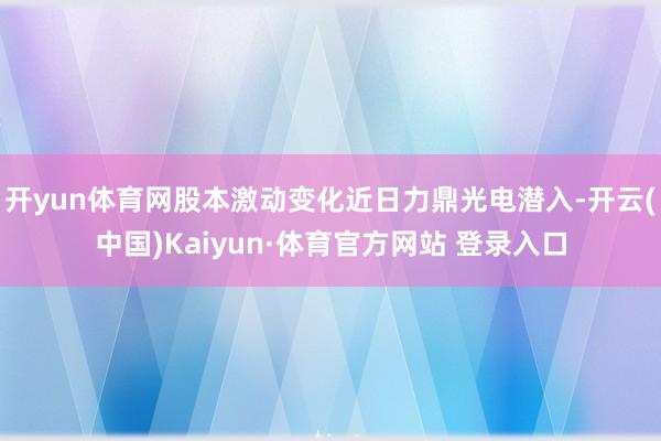 開yun體育網股本激動變化近日力鼎光電潛入-開云(中國)Kaiyun·體育官方網站 登錄入口