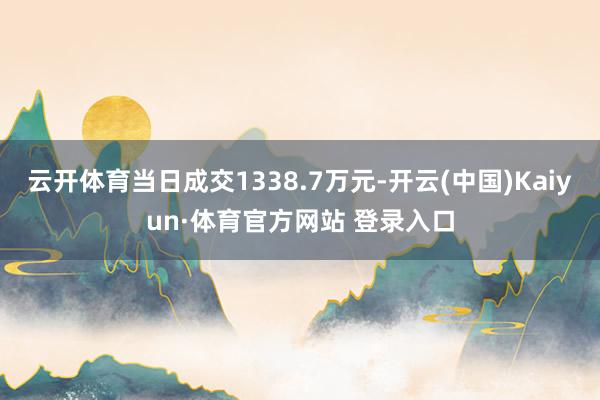 云開體育當(dāng)日成交1338.7萬元-開云(中國)Kaiyun·體育官方網(wǎng)站 登錄入口