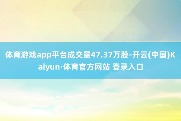 體育游戲app平臺(tái)成交量47.37萬(wàn)股-開(kāi)云(中國(guó))Kaiyun·體育官方網(wǎng)站 登錄入口