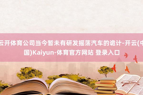 云開體育公司當今暫未有研發搖蕩汽車的詭計-開云(中國)Kaiyun·體育官方網站 登錄入口