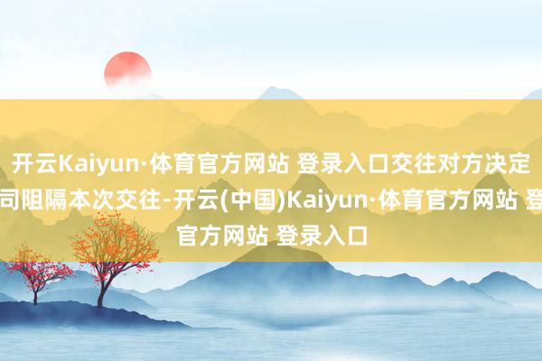開云Kaiyun·體育官方網站 登錄入口交往對方決定見告公司阻隔本次交往-開云(中國)Kaiyun·體育官方網站 登錄入口