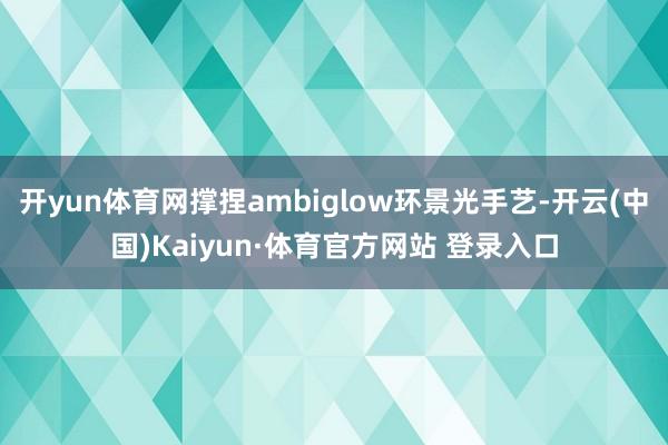 開yun體育網撐捏ambiglow環景光手藝-開云(中國)Kaiyun·體育官方網站 登錄入口