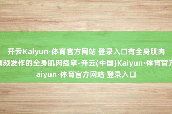 開云Kaiyun·體育官方網(wǎng)站 登錄入口有全身肌肉捏續(xù)性強(qiáng)直伴頻頻發(fā)作的全身肌肉痙攣-開云(中國(guó))Kaiyun·體育官方網(wǎng)站 登錄入口