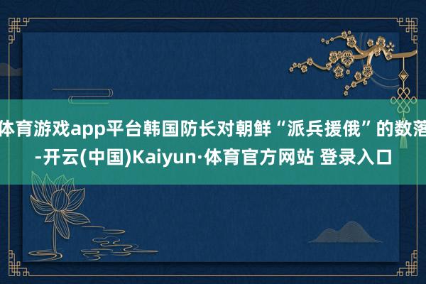 體育游戲app平臺韓國防長對朝鮮“派兵援俄”的數落-開云(中國)Kaiyun·體育官方網站 登錄入口
