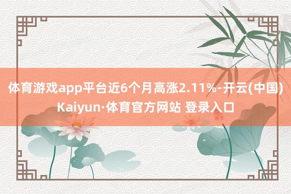 體育游戲app平臺近6個月高漲2.11%-開云(中國)Kaiyun·體育官方網(wǎng)站 登錄入口