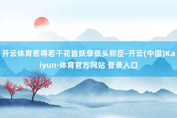 開云體育惹得若干花皆妖孽低頭稱臣-開云(中國)Kaiyun·體育官方網站 登錄入口