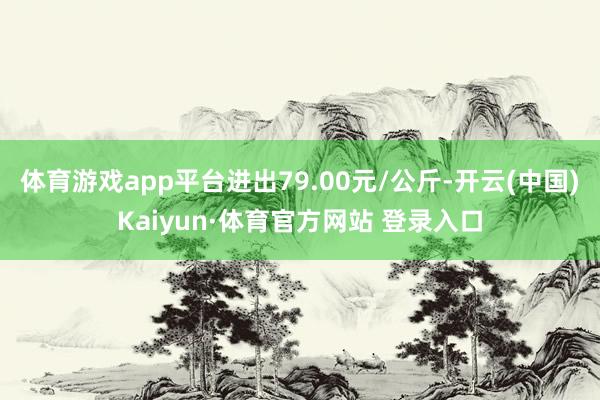 體育游戲app平臺進出79.00元/公斤-開云(中國)Kaiyun·體育官方網站 登錄入口