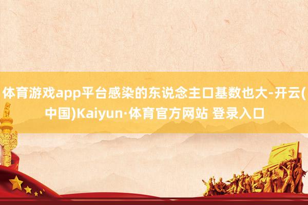 體育游戲app平臺感染的東說念主口基數也大-開云(中國)Kaiyun·體育官方網站 登錄入口