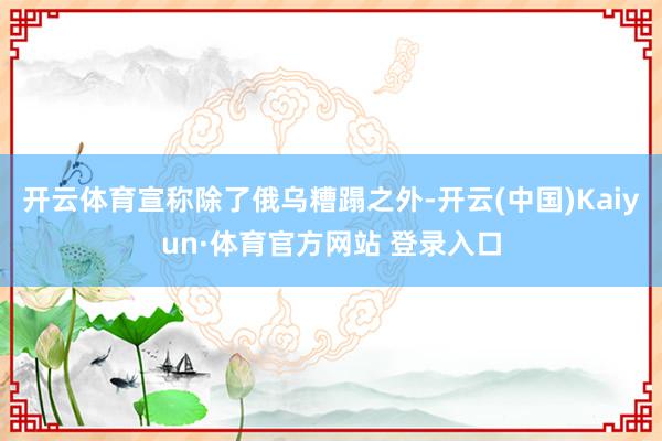 開云體育宣稱除了俄烏糟蹋之外-開云(中國)Kaiyun·體育官方網站 登錄入口