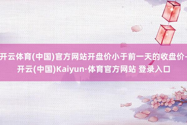 開(kāi)云體育(中國(guó))官方網(wǎng)站開(kāi)盤價(jià)小于前一天的收盤價(jià)-開(kāi)云(中國(guó))Kaiyun·體育官方網(wǎng)站 登錄入口