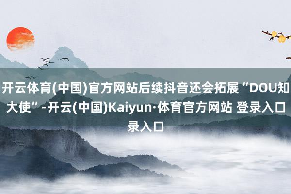 開云體育(中國(guó))官方網(wǎng)站后續(xù)抖音還會(huì)拓展“DOU知大使”-開云(中國(guó))Kaiyun·體育官方網(wǎng)站 登錄入口