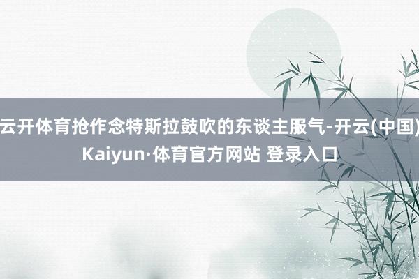 云開體育搶作念特斯拉鼓吹的東談主服氣-開云(中國)Kaiyun·體育官方網(wǎng)站 登錄入口