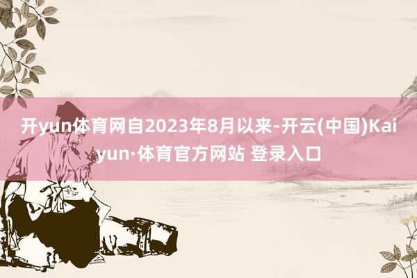 開yun體育網自2023年8月以來-開云(中國)Kaiyun·體育官方網站 登錄入口