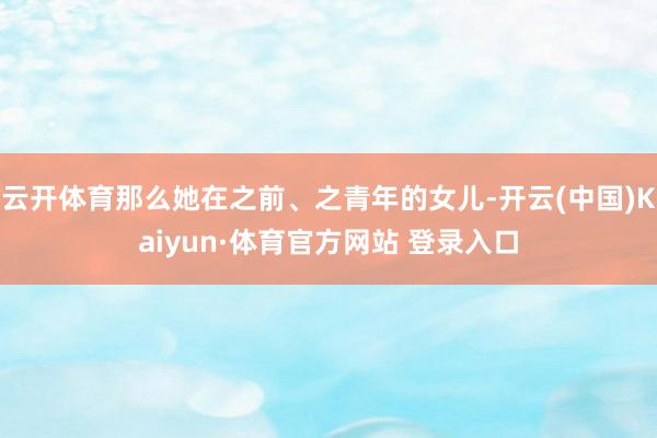云開體育那么她在之前、之青年的女兒-開云(中國)Kaiyun·體育官方網站 登錄入口