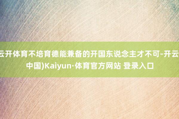云開體育不培育德能兼備的開國東說念主才不可-開云(中國)Kaiyun·體育官方網站 登錄入口