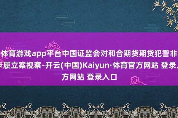 體育游戲app平臺中國證監會對和合期貨期貨犯警非法步履立案視察-開云(中國)Kaiyun·體育官方網站 登錄入口