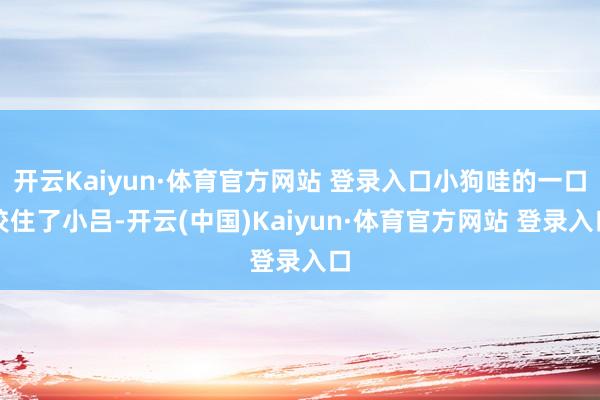 開云Kaiyun·體育官方網站 登錄入口小狗哇的一口咬住了小呂-開云(中國)Kaiyun·體育官方網站 登錄入口