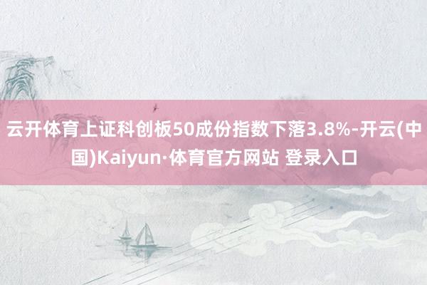 云開體育上證科創板50成份指數下落3.8%-開云(中國)Kaiyun·體育官方網站 登錄入口