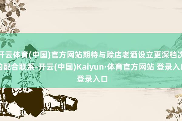 開云體育(中國)官方網(wǎng)站期待與賒店老酒設(shè)立更深檔次的配合聯(lián)系-開云(中國)Kaiyun·體育官方網(wǎng)站 登錄入口