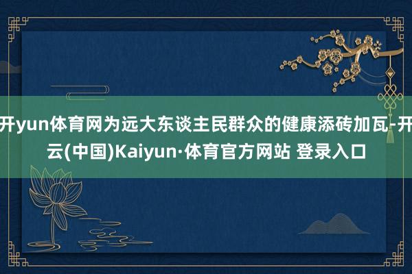 開yun體育網為遠大東談主民群眾的健康添磚加瓦-開云(中國)Kaiyun·體育官方網站 登錄入口