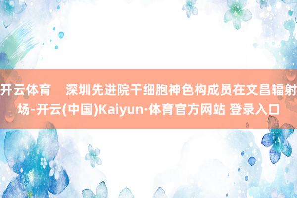 開云體育    深圳先進院干細胞神色構成員在文昌輻射場-開云(中國)Kaiyun·體育官方網站 登錄入口