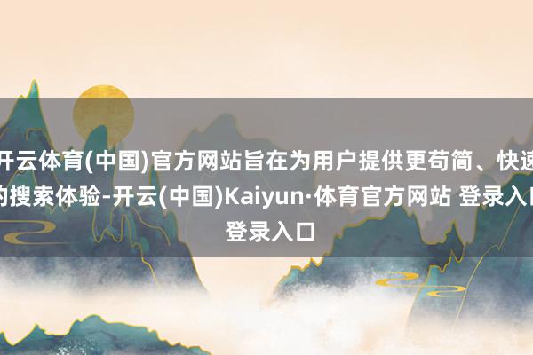 開云體育(中國)官方網站旨在為用戶提供更茍簡、快速的搜索體驗-開云(中國)Kaiyun·體育官方網站 登錄入口