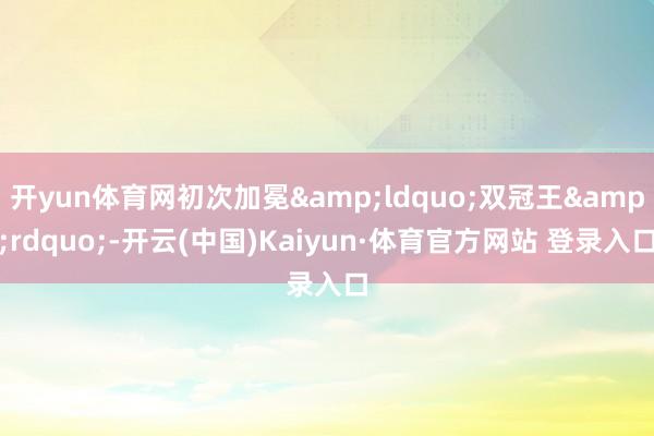 開yun體育網初次加冕&ldquo;雙冠王&rdquo;-開云(中國)Kaiyun·體育官方網站 登錄入口