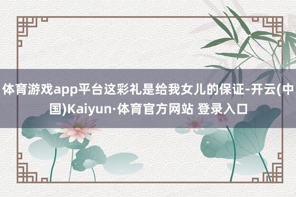 體育游戲app平臺這彩禮是給我女兒的保證-開云(中國)Kaiyun·體育官方網(wǎng)站 登錄入口