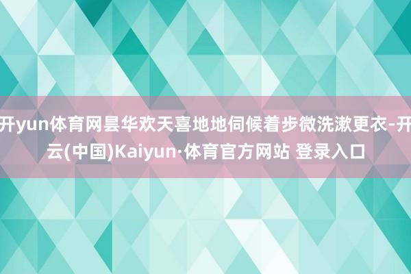 開yun體育網曇華歡天喜地地伺候著步微洗漱更衣-開云(中國)Kaiyun·體育官方網站 登錄入口