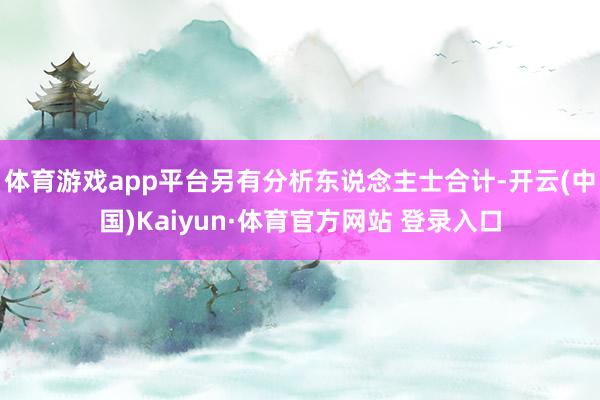 體育游戲app平臺另有分析東說念主士合計-開云(中國)Kaiyun·體育官方網站 登錄入口