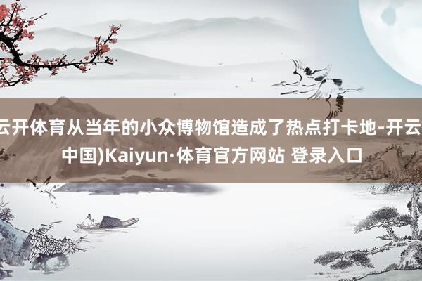 云開(kāi)體育從當(dāng)年的小眾博物館造成了熱點(diǎn)打卡地-開(kāi)云(中國(guó))Kaiyun·體育官方網(wǎng)站 登錄入口