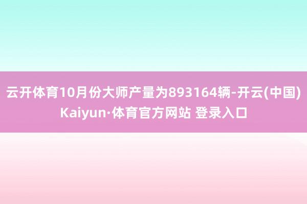 云開體育10月份大師產量為893164輛-開云(中國)Kaiyun·體育官方網站 登錄入口