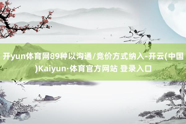 開(kāi)yun體育網(wǎng)89種以溝通/競(jìng)價(jià)方式納入-開(kāi)云(中國(guó))Kaiyun·體育官方網(wǎng)站 登錄入口
