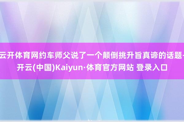 云開體育網約車師父說了一個顛倒挑升旨真諦的話題-開云(中國)Kaiyun·體育官方網站 登錄入口