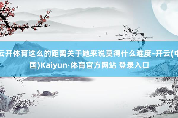 云開體育這么的距離關于她來說莫得什么難度-開云(中國)Kaiyun·體育官方網(wǎng)站 登錄入口