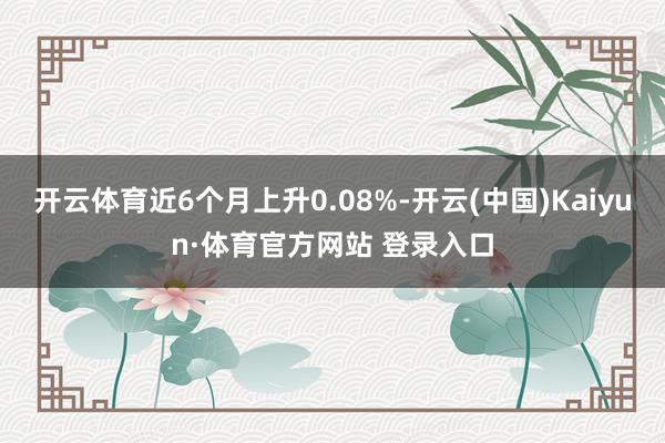 開云體育近6個月上升0.08%-開云(中國)Kaiyun·體育官方網(wǎng)站 登錄入口